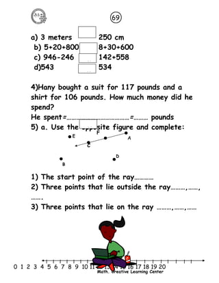 69 
a) 3 meters 250 cm 
b) 5+20+800 8+30+600 
c) 946-246 124 142+558 
d)543 534 
4)Hany bought a suit for 117 pounds and a 
shirt for 106 pounds. How much money did he 
spend? 
He spent=…………………………………=……… pounds 
5) a. Use the opposite figure and complete: 
1) The start point of the ray………… 
2) Three points that lie outside the ray………,……, 
……. 
3) Three points that lie on the ray ………,……,…… 
l l l l l l l l l l l l l l l l l l l l l 
0 1 2 3 4 5 6 7 8 9 10 11 12 13 14 15 16 17 18 19 20 
Math. Creative Learning Center 
positio 
positio 
positio 
C 
A 
D 
B 
E 
F 
 