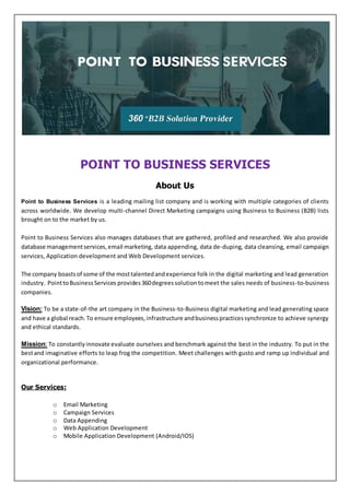 POINT TO BUSINESS SERVICES
About Us
Point to Business Services is a leading mailing list company and is working with multiple categories of clients
across worldwide. We develop multi-channel Direct Marketing campaigns using Business to Business (B2B) lists
brought on to the market by us.
Point to Business Services also manages databases that are gathered, profiled and researched. We also provide
database managementservices,email marketing, data appending, data de-duping, data cleansing, email campaign
services, Application development and Web Development services.
The company boastsof some of the mosttalentedandexperience folk in the digital marketing and lead generation
industry. PointtoBusinessServices provides 360degreessolutiontomeet the sales needs of business-to-business
companies.
Vision: To be a state-of-the art company in the Business-to-Business digital marketing and lead generating space
and have a global reach.To ensure employees,infrastructure andbusinesspracticessynchronize to achieve synergy
and ethical standards.
Mission: To constantlyinnovate evaluate ourselves and benchmark against the best in the industry. To put in the
bestand imaginative efforts to leap frog the competition. Meet challenges with gusto and ramp up individual and
organizational performance.
Our Services:
o Email Marketing
o Campaign Services
o Data Appending
o Web Application Development
o Mobile Application Development (Android/IOS)
 