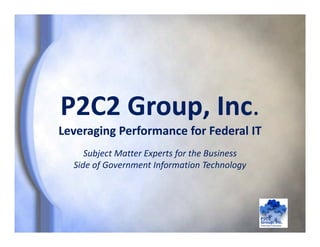 P2C2 Group, Inc.
Leveraging Performance for Federal IT
P2C2 Group, Inc.
Leveraging Performance for Federal IT
Subject Matter Experts for the Business 
Side of Government Information Technology
 
