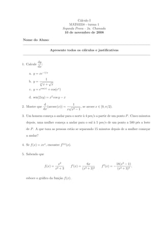 C´lculo I
                                                 a
                                          MAT03358 - turma 1
                                      Segunda Prova - 2a. Chamada
                                       10 de novembro de 2008

Nome do Aluno:


                         Apresente todos os c´lculos e justiﬁcativas
                                             a


             dy
1. Calcule      :
             dx

     a. y = xe−1/x
                     1
     b. y =              √
               3
                    x+       x
     c. y = ecos(x) + cos(ex )

     d. sen(2xy) = x2 cos y − x

                     d                 1
2. Mostre que          (arcsec(x)) = √       , se arcsec x ∈ [0, π/2).
                    dx              x x2 − 1

3. Um homem come¸a a andar para o norte ` 4 pes/s a partir de um ponto P . Cinco minutos
                c                       a
   depois, uma mulher come¸a a andar para o sul ` 5 pes/s de um ponto a 500 p´s a leste
                          c                     a                            e
   de P . A que taxa as pessoas est˜o se separando 15 minutos depois de a mulher come¸ar
                                   a                                                 c

   a andar?

4. Se f (x) = xex , encontre f (n) (x).

5. Sabendo que

                                   x2                      6x                      18(x2 − 1)
                    f (x) =                f ′ (x) =                f ′′ (x) = −              ,
                                 x2 + 3                (x 2 + 3)2                   (x2 + 3)3

   esboce o gr´ﬁco da fun¸˜o f (x).
              a          ca
 