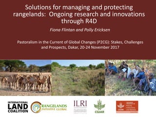 Solutions for managing and protecting
rangelands: Ongoing research and innovations
through R4D
Fiona Flintan and Polly Ericksen
Pastoralism in the Current of Global Changes (P2CG): Stakes, Challenges
and Prospects, Dakar, 20-24 November 2017
 