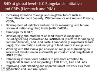 R4D at global level– ILC Rangelands Initiative
and CRPs (Livestock and PIM)
• Increasing attention to rangelands in global forum such as
Committee for Food Security; WB Conference on Land and Poverty;
VGGTs;
• Development of indictors and matrix for measuring land tenure
reform at national (global) levels (with ICARDA);
• Campaign for IYR&P;
• Developing global statement on land tenure in rangelands –
including feeding information to LANDMARK (platform for mapping
community lands), and Land Portal Foundation (Rangelands Tenure
page). Documentation and mapping of land tenure in rangelands.
• Working with UNEP on a gap analysis on rangelands (building on
success of Resolution on sustainable pastoralism and rangelands at
UNEA 2016).
• Influencing international partners to pay more attention to
rangelands & land; and supporting ILC RI Africa, Asia and LACs.
• Improving understanding and appreciation of livestock as a food
production and land use system.
 