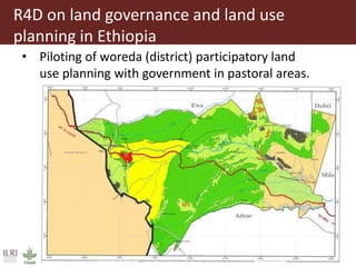 R4D on land governance and land use
planning in Ethiopia
• Piloting of woreda (district) participatory land
use planning with government in pastoral areas.
 
