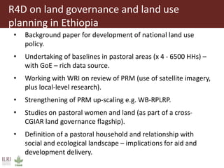 R4D on land governance and land use
planning in Ethiopia
• Background paper for development of national land use
policy.
• Undertaking of baselines in pastoral areas (x 4 - 6500 HHs) –
with GoE – rich data source.
• Working with WRI on review of PRM (use of satellite imagery,
plus local-level research).
• Strengthening of PRM up-scaling e.g. WB-RPLRP.
• Studies on pastoral women and land (as part of a cross-
CGIAR land governance flagship).
• Definition of a pastoral household and relationship with
social and ecological landscape – implications for aid and
development delivery.
 