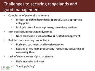 Challenges to securing rangelands and
good management
• Complexity of pastoral land tenure
• Difficult to define boundaries (porous), size, appropriate
entry-point.
• Multiple users & uses – primary, secondary, tertiary
• Non-equilibrium ecosystem dynamics
• Need landscape level, adaptive & nested management
• Bad decisions eroding productivity
• Bush encroachment and invasive species
• Excising of key ‘high productivity’ resources, converting or
over-using them
• Lack of secure access rights or tenure
• Little incentive to invest
• “Land grabbing”
 