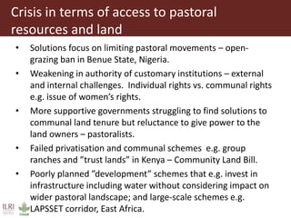 Crisis in terms of access to pastoral
resources and land
• Solutions focus on limiting pastoral movements – open-
grazing ban in Benue State, Nigeria.
• Weakening in authority of customary institutions – external
and internal challenges. Individual rights vs. communal rights
e.g. issue of women’s rights.
• More supportive governments struggling to find solutions to
communal land tenure but reluctance to give power to the
land owners – pastoralists.
• Failed privatisation and communal schemes e.g. group
ranches and ”trust lands” in Kenya – Community Land Bill.
• Poorly planned ”development” schemes that e.g. invest in
infrastructure including water without considering impact on
wider pastoral landscape; and large-scale schemes e.g.
LAPSSET corridor, East Africa.
 