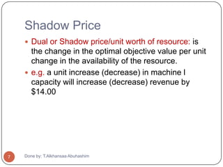 Shadow Price
     Dual or Shadow price/unit worth of resource: is
      the change in the optimal objective value per unit
      change in the availability of the resource.
     e.g. a unit increase (decrease) in machine l
      capacity will increase (decrease) revenue by
      $14.00




7   Done by: T.Alkhansaa Abuhashim
 
