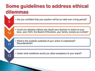 9
• Are you confident that your position will be as valid over a long period?
10
• Could you disclose without any doubt your decision or action to your
boss, your CEO, the Board of Directors, your family, society as a whole?
11
• What is the symbolic potential of your action if understood?
Misunderstood?
12
• Under what conditions would you allow exceptions to your stand?
 