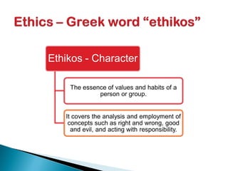 Ethikos - Character
The essence of values and habits of a
person or group.
It covers the analysis and employment of
concepts such as right and wrong, good
and evil, and acting with responsibility.
 