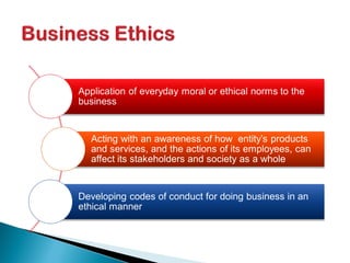 Application of everyday moral or ethical norms to the
business
Acting with an awareness of how entity’s products
and services, and the actions of its employees, can
affect its stakeholders and society as a whole
Developing codes of conduct for doing business in an
ethical manner
 