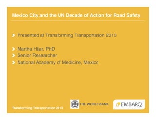 Mexico City and the UN Decade of Action for Road Safety!



!   Presented at Transforming Transportation 2013!

!   Martha Híjar, PhD!
!   Senior Researcher!
!   National Academy of Medicine, Mexico!




Transforming Transportation 2013!
 
