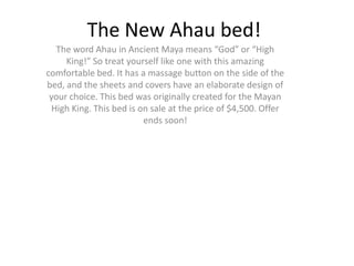 The New Ahau bed!
  The word Ahau in Ancient Maya means “God” or “High
     King!” So treat yourself like one with this amazing
comfortable bed. It has a massage button on the side of the
bed, and the sheets and covers have an elaborate design of
 your choice. This bed was originally created for the Mayan
 High King. This bed is on sale at the price of $4,500. Offer
                         ends soon!
 