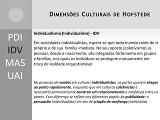 D IMENSÕES C ULTURAIS DE H OFSTEDE

PDI
IDV
MAS
UAI

Individualismo (Individualism) - IDV

Em sociedades individualistas, espera-se que todo mundo cuide de si
próprio e de sua família imediata. No seu oposto (coletivismo) as
pessoas, desde o nascimento, são integradas fortemente em grupos
e famílias, nos quais os indivíduos se protegem mutuamente em
troca de lealdade inquestionável

No processo de vendas em culturas individualistas, as partes querem chegar
ao ponto rapidamente, enquanto que em culturas coletivistas é
necessário primeiramente construir um relacionamento e confiança entre as
partes. Esta diferença se reflete nos diferentes papéis de publicidade: a
persuasão (individualista) em vez de criação de confiança (coletivista)

 