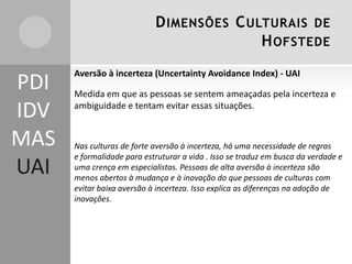 D IMENSÕES C ULTURAIS DE
H OFSTEDE

PDI
IDV
MAS
UAI

Aversão à incerteza (Uncertainty Avoidance Index) - UAI

Medida em que as pessoas se sentem ameaçadas pela incerteza e
ambiguidade e tentam evitar essas situações.

Nas culturas de forte aversão à incerteza, há uma necessidade de regras
e formalidade para estruturar a vida . Isso se traduz em busca da verdade e
uma crença em especialistas. Pessoas de alta aversão à incerteza são
menos abertos à mudança e à inovação do que pessoas de culturas com
evitar baixa aversão à incerteza. Isso explica as diferenças na adoção de
inovações.

 