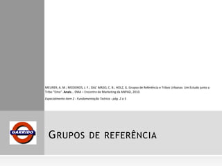 MEURER, A. M.; MEDEIROS, J. F.; DAL' MASO, C. B.; HOLZ, G. Grupos de Referência e Tribos Urbanas: Um Estudo junto a
Tribo “Emo”. Anais... EMA – Encontro de Marketing da ANPAD, 2010.
Especialmente item 2 - Fundamentação Teórica - pág. 2 a 5

G RUPOS DE REFERÊNCIA

 
