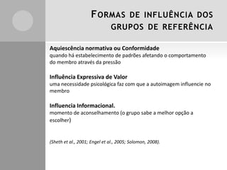 F ORMAS

DE INFLUÊNCIA DOS

GRUPOS DE REFERÊNCIA
Aquiescência normativa ou Conformidade
quando há estabelecimento de padrões afetando o comportamento
do membro através da pressão

Influência Expressiva de Valor
uma necessidade psicológica faz com que a autoimagem influencie no
membro

Influencia Informacional.
momento de aconselhamento (o grupo sabe a melhor opção a
escolher)

(Sheth et al., 2001; Engel et al., 2005; Solomon, 2008).

 