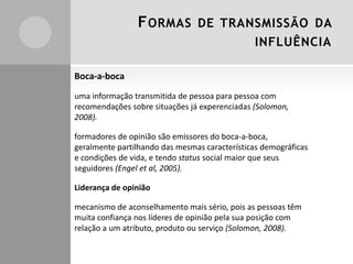 F ORMAS

DE TRANSMISSÃO DA
INFLUÊNCIA

Boca-a-boca
uma informação transmitida de pessoa para pessoa com
recomendações sobre situações já experenciadas (Solomon,
2008).

formadores de opinião são emissores do boca-a-boca,
geralmente partilhando das mesmas características demográficas
e condições de vida, e tendo status social maior que seus
seguidores (Engel et al, 2005).
Liderança de opinião
mecanismo de aconselhamento mais sério, pois as pessoas têm
muita confiança nos líderes de opinião pela sua posição com
relação a um atributo, produto ou serviço (Solomon, 2008).

 