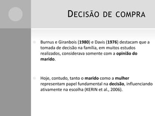 D ECISÃO

DE COMPRA



Burnus e Giranbois (1980) e Davis (1976) destacam que a
tomada de decisão na família, em muitos estudos
realizados, considerava somente com a opinião do
marido.



Hoje, contudo, tanto o marido como a mulher
representam papel fundamental na decisão, influenciando
ativamente na escolha (KERIN et al., 2006).

 