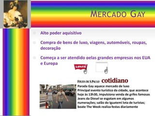 M ERCADO G AY


Alto poder aquisitivo



Compra de bens de luxo, viagens, automóveis, roupas,
decoração



Começa a ser atendido pelas grandes empresas nos EUA
e Europa





Parada Gay aquece mercado de luxo
Principal evento turístico da cidade, que acontece
hoje às 13h30, impulsiona venda de grifes famosas
Jeans da Diesel se esgotam em algumas
numerações; salão do Iguatemi lota de turistas;
boate The Week realiza festas diariamente

 