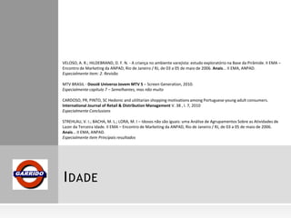 VELOSO, A. R.; HILDEBRAND, D. F. N. - A criança no ambiente varejista: estudo exploratório na Base da Pirâmide. II EMA –
Encontro de Marketing da ANPAD, Rio de Janeiro / RJ, de 03 a 05 de maio de 2006. Anais... II EMA, ANPAD.
Especialmente item: 2. Revisão
MTV BRASIL - Dossiê Universo Jovem MTV 5 – Screen Generation, 2010.
Especialmente capítulo 7 – Semelhantes, mas não muito
CARDOSO, PR, PINTO, SC Hedonic and utilitarian shopping motivations among Portuguese young adult consumers.
International Journal of Retail & Distribution Management V. 38 , I. 7, 2010
Especialmente Conclusions
STREHLAU, V. I.; BACHA, M. L.; LORA, M. I – Idosos não são iguais: uma Análise de Agrupamentos Sobre as Atividades de
Lazer da Terceira Idade. II EMA – Encontro de Marketing da ANPAD, Rio de Janeiro / RJ, de 03 a 05 de maio de 2006.
Anais... II EMA, ANPAD.
Especialmente item Principais resultados

I DADE

 