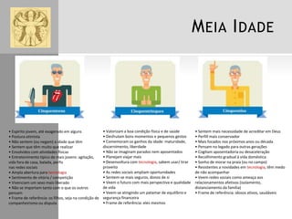 M EIA I DADE

• Espírito jovem, até exagerado em alguns
• Postura otimista
• Não sentem (ou negam) a idade que têm
• Sentem que têm muito que realizar
• Envolvidos com atividades físicas
• Entretenimento típico de mais jovens: agitação,
vida fora de casa, balada, perfis
nas redes sociais
• Ampla abertura para tecnologia
• Sentimento de vitória / competição
• Vivenciam um sexo mais liberado
• Não se importam tanto com o que os outros
pensam
• Frame de referência: os filhos, seja na condição de
companheirismo ou disputa

• Valorizam a boa condição física e de saúde
• Desfrutam bons momentos e pequenos gestos
• Comemoram os ganhos da idade: maturidade,
discernimento, liberdade
• Não se imaginam parados nem aposentados
• Planejam viajar mais
• Desenvoltura com tecnologia, sabem usar/ tirar
proveito
• As redes sociais ampliam oportunidades
• Sentem-se mais seguros, donos de si
• Veem o futuro com mais perspectiva e qualidade
de vida
• Veem-se atingindo um patamar de equilíbrio e
segurança financeira
• Frame de referência: eles mesmos

• Sentem mais necessidade de acreditar em Deus
• Perfill mais conservador
• Mais focados nos próximos anos ou década
• Pensam no legado para outras gerações
• Cogitam aposentadoria ou desaceleração
• Recolhimento gradual à vida doméstica
• Sonho de morar na praia (ou no campo)
• Resistentes a novidades em tecnologia, têm medo
de não acompanhar
• Veem redes sociais como ameaça aos
relacionamentos afetivos (isolamento,
distanciamento da família)
• Frame de referência: idosos ativos, saudáveis

 