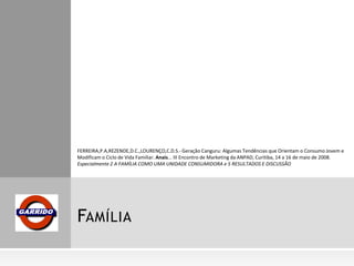 FERREIRA,P.A,REZENDE,D.C.,LOURENÇO,C.D.S.- Geração Canguru: Algumas Tendências que Orientam o Consumo Jovem e
Modificam o Ciclo de Vida Familiar. Anais... III Encontro de Marketing da ANPAD, Curitiba, 14 a 16 de maio de 2008.
Especialmente 2 A FAMÍLIA COMO UMA UNIDADE CONSUMIDORA e 5 RESULTADOS E DISCUSSÃO

FAMÍLIA

 