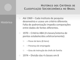 H ISTÓRICO DOS C RITÉRIOS DE
C LASSIFICAÇÃO S OCIOECONÔMICA NO B RASIL



Até 1969 – Cada instituto de pesquisa
desenvolvia e usava um critério diferente.
Falta de padronização impedia comparações
entre dados de fontes diferentes.



1970 – Critério ABA (4 classes/sistema de
pontos estabelecidos arbitrariamente):

Histórico




– Presença de empregada





– Posse de bens (8 itens)

– Grau de instrução do chefe de família

1974 – Divisão das 4 classes em 8

 