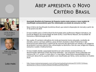 A BEP APRESENTA O N OVO
C RITÉRIO B RASIL




Wagner Kamakura,
da Universidade de Duke
(EUA),

Leia mais:

Novo Critério de Classificação Econômica Brasil, que estará à disposição do mercado a partir de
1º de janeiro de 2014



O novo modelo para o Critério Brasil foi formulado pelos professores Wagner Kamakura, da
Escola de Negócio da Universidade de Duke (EUA), e José Afonso Mazzon, da Faculdade de
Economia e Administração da USP.



Luis Pilli, da Abep, e
José Afonso Mazzon,
da FEA-USP

Associação Brasileira de Empresas de Pesquisa mostra nesta semana o novo modelo de
classificação socioeconômica para fins relacionados ao estudo do consumo no País

São usadas 35 variáveis indicadoras de renda permanente (como educação, condições de
moradia, acesso a serviços públicos, posse de bens duráveis e ativos financeiros e não
financeiros) para determinar o potencial de consumo dos domicílios em relação a 20 categorias
de produtos e serviços (dentre elas, alimentação no domicílio e fora de casa, artigos de limpeza,
vestuário e saúde e medicamentos).



O novo modelo divide a população brasileira em sete estratos socioeconômicos. As
denominações definitivas ainda não foram definidas – por enquanto, foram ordenadas por
números de 1 a 7, sendo 1 a mais alta e 7 a mais baixa. Existe tanto a possibilidade de que
continuem dessa forma, quanto voltem a ser classificadas por letras, como acontece no modelo
atual.



http://www.meioemensagem.com.br/home/marketing/noticias/2013/05/13/Abepapresenta-o-Novo-Criterio-Brasil.html#ixzz2W8yA48cJ

 