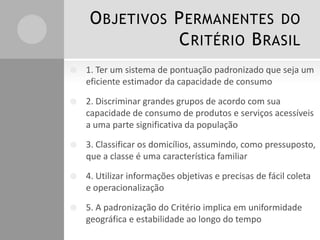 O BJETIVOS P ERMANENTES DO
C RITÉRIO B RASIL


1. Ter um sistema de pontuação padronizado que seja um
eficiente estimador da capacidade de consumo



2. Discriminar grandes grupos de acordo com sua
capacidade de consumo de produtos e serviços acessíveis
a uma parte significativa da população



3. Classificar os domicílios, assumindo, como pressuposto,
que a classe é uma característica familiar



4. Utilizar informações objetivas e precisas de fácil coleta
e operacionalização



5. A padronização do Critério implica em uniformidade
geográfica e estabilidade ao longo do tempo

 