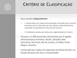 C RITÉRIO DE C LASSIFICAÇÃO



Duas tarefas independentes:


1. Desenvolver um sistema de pontuação, de modo que o número
de pontos de um domicílio por este sistema esteja fortemente
associado à capacidade de consumo do mesmo.



2. Estabelecer pontos de cortes para segmentação em classes.



Amostra: 11.000 domicílios distribuídos por 9 regiões
metropolitanas Fortaleza, Recife, Salvador, Belo
Horizonte, São Paulo, Rio de Janeiro, Curitiba, Porto
Alegre e Brasília



Construído por análise de regressão da Renda familiar em
função da posse de itens e escolaridade

 