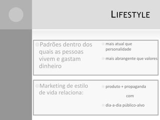 L IFESTYLE
Padrões dentro dos

quais as pessoas
vivem e gastam
dinheiro
Marketing de estilo

de vida relaciona:

 mais atual que

personalidade
 mais abrangente que valores

 produto + propaganda

com
 dia-a-dia público-alvo

 