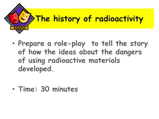 The history of radioactivity
• Prepare a role-play to tell the story
of how the ideas about the dangers
of using radioactive materials
developed.
• Time: 30 minutes

 