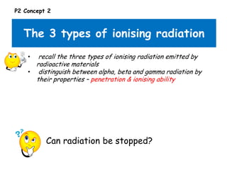 P2 Concept 2

The 3 types of ionising radiation
recall the three types of ionising radiation emitted by
radioactive materials
• distinguish between alpha, beta and gamma radiation by
their properties – penetration & ionising ability
•

Can radiation be stopped?

 