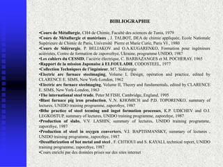 BIBLIOGRAPHIE

•Cours de Métallurgie, CH4 de Chimie, Faculté des sciences de Tunis, 1979
•Cours de Métallurgie et matériaux , J. TALBOT, DEA de chimie appliquée, Ecole Nationale
Supérieure de Chimie de Paris, Université Pierre et Marie Curie, Paris VI , 1980
•Cours de Sidérurgie, P. BELIAKOV and O.A.KUGARENKO, Formation pour ingénieurs
aciéristes, Centre de formation de zaporozhye, Ukraine, programme UNIDO, 1987
•Les cahiers du CESSID, l’aciérie électrique, C. BARBAZANGES et M. POCHERAY, 1965
•Rapport de la mission Japonaise à ELFOULADH, CODOSTEEL, 1977
•Collection Techniques de l’ingénieur, M7, Sidérurgie
•Electric arc furnace steelmaging, Volume I, Désign, opération and practice, edited by
CLARENCE E. SIMS, New York-London, 1962
•Electric arc furnace steelmaging, Volume II, Theory and fundamentals, edited by CLARENCE
E. SIMS, New York-London, 1963
•The international steel trade, Peter M FISH, Cambridge, England, 1995
•Blast furnace pig iron production, V..N. KHOMICH and P.D. TOPORENKO, summary of
lectures, UNIDO training programme, zaporzhye, 1987
•Bthe practice of steel teeming and ingot formation processes, K.P. UDICHEV and O.I.
LEGKOSTUP, summary of lectures, UNIDO training programme, zaporzhye, 1987
•Production of slabs, V.V. LASHIN, summary of lectures, UNIDO training programme,
zaporzhye, 1987
•Production of steel in oxygen converters, V.I. BAPTISMANSKY, summary of lectures ,
UNIDO training programme, zaporzhye, 1987
•Desulfurization of hot metal and steel , F. CHTIOUI and S. KAYALI, technical report, UNIDO
training programme, zaporzhye, 1987
•Cours enrichi par des données prises sur des sites internet
                                                                                          108
 