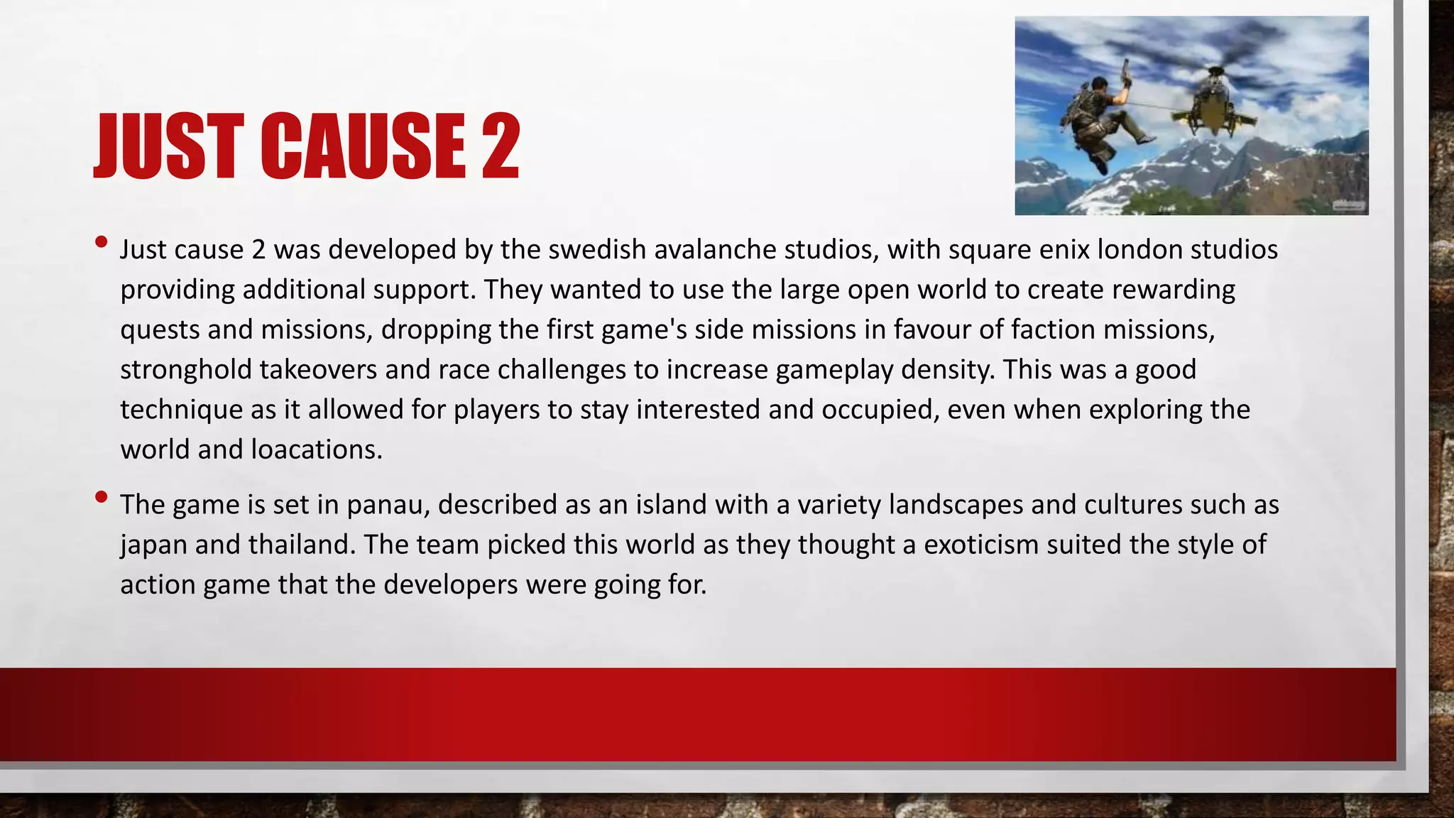 JUST CAUSE 2
• Just cause 2 was developed by the swedish avalanche studios, with square enix london studios
providing additional support. They wanted to use the large open world to create rewarding
quests and missions, dropping the first game's side missions in favour of faction missions,
stronghold takeovers and race challenges to increase gameplay density. This was a good
technique as it allowed for players to stay interested and occupied, even when exploring the
world and loacations.
• The game is set in panau, described as an island with a variety landscapes and cultures such as
japan and thailand. The team picked this world as they thought a exoticism suited the style of
action game that the developers were going for.
 