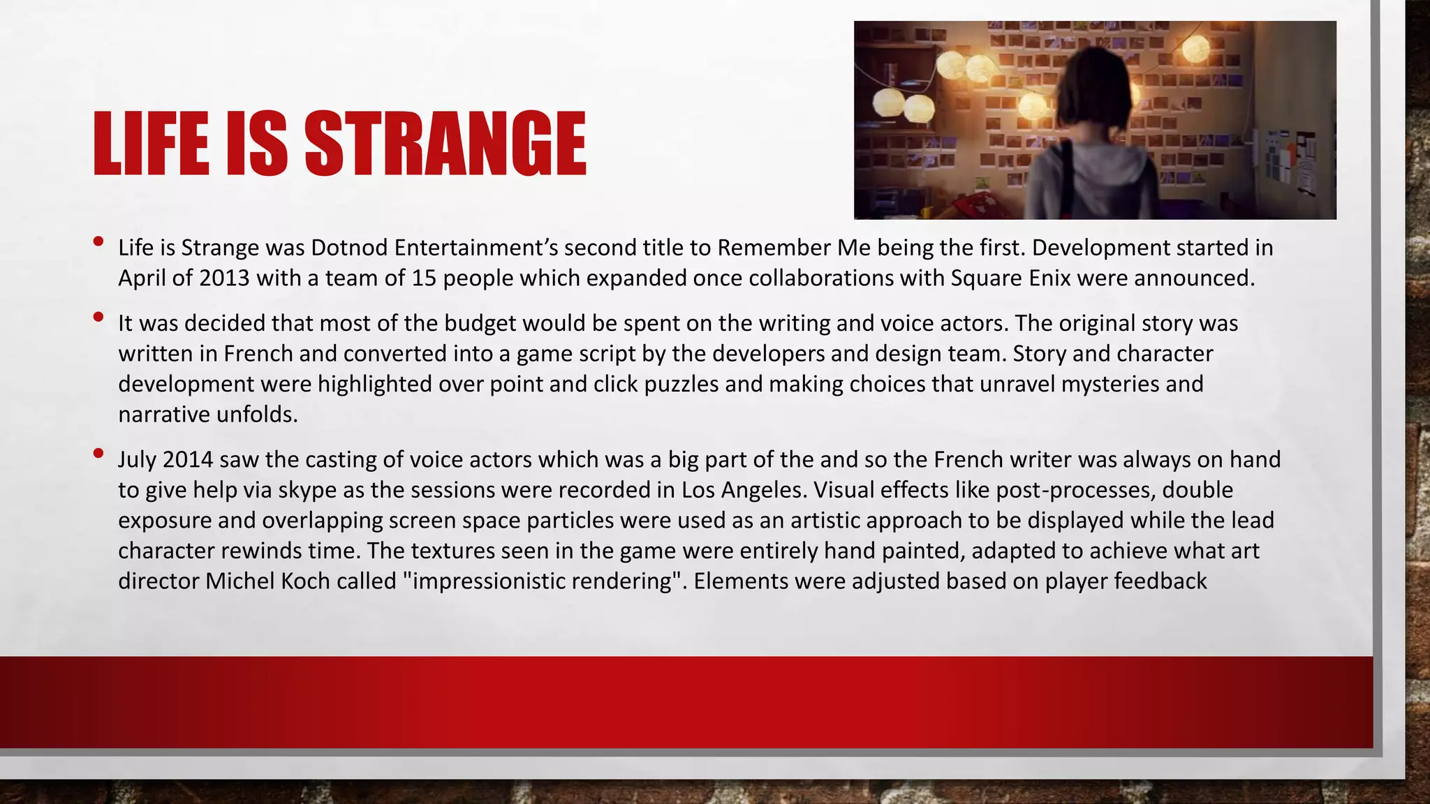 LIFE IS STRANGE
• Life is Strange was Dotnod Entertainment’s second title to Remember Me being the first. Development started in
April of 2013 with a team of 15 people which expanded once collaborations with Square Enix were announced.
• It was decided that most of the budget would be spent on the writing and voice actors. The original story was
written in French and converted into a game script by the developers and design team. Story and character
development were highlighted over point and click puzzles and making choices that unravel mysteries and
narrative unfolds.
• July 2014 saw the casting of voice actors which was a big part of the and so the French writer was always on hand
to give help via skype as the sessions were recorded in Los Angeles. Visual effects like post-processes, double
exposure and overlapping screen space particles were used as an artistic approach to be displayed while the lead
character rewinds time. The textures seen in the game were entirely hand painted, adapted to achieve what art
director Michel Koch called "impressionistic rendering". Elements were adjusted based on player feedback
 