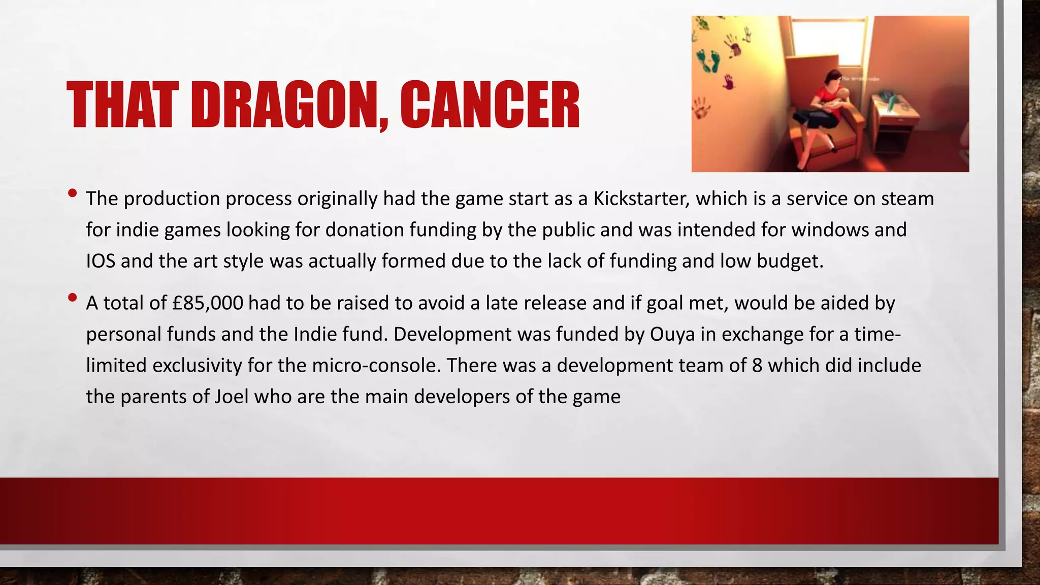 THAT DRAGON, CANCER
• The production process originally had the game start as a Kickstarter, which is a service on steam
for indie games looking for donation funding by the public and was intended for windows and
IOS and the art style was actually formed due to the lack of funding and low budget.
• A total of £85,000 had to be raised to avoid a late release and if goal met, would be aided by
personal funds and the Indie fund. Development was funded by Ouya in exchange for a time-
limited exclusivity for the micro-console. There was a development team of 8 which did include
the parents of Joel who are the main developers of the game
 