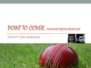 POINT TO COVER A SOMEWHAT SERIOUS CRICKET QUIZ
JULY6TH, 2013. KOLKATA
 