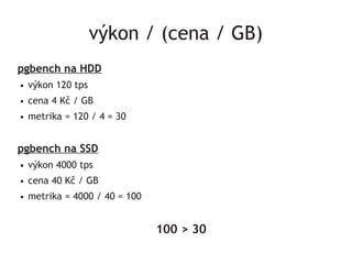 výkon / (cena / GB)
pgbench na HDD
●   výkon 120 tps
●   cena 4 Kč / GB
●   metrika = 120 / 4 = 30


pgbench na SSD
●   výkon 4000 tps
●   cena 40 Kč / GB
●   metrika = 4000 / 40 = 100


                                100 > 30
 