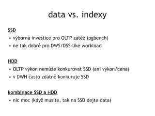 data vs. indexy
SSD
●   výborná investice pro OLTP zátěž (pgbench)
●   ne tak dobré pro DWS/DSS-like workload


HDD
●   OLTP výkon nemůže konkurovat SSD (ani výkon/cena)
●   v DWH často zdatně konkuruje SSD


kombinace SSD a HDD
●   nic moc (když musíte, tak na SSD dejte data)
 