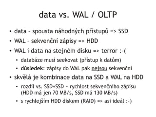 data vs. WAL / OLTP
●   data – spousta náhodných přístupů => SSD
●   WAL – sekvenční zápisy => HDD
●   WAL i data na stejném disku => terror :-(
    ●   databáze musí seekovat (přístup k datům)
    ●   důsledek: zápisy do WAL pak nejsou sekvenční
●   skvělá je kombinace data na SSD a WAL na HDD
    ●   rozdíl vs. SSD+SSD ~ rychlost sekvenčního zápisu
        (HDD má jen 70 MB/s, SSD má 130 MB/s)
    ●   s rychlejším HDD diskem (RAID) => asi ideál :-)
 