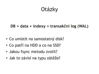 Otázky

    DB = data + indexy + transakční log (WAL)

●   Co umístit na samostatný disk?
●
    Co patří na HDD a co na SSD?
●   Jakou fsync metodu zvolit?
●
    Jak to závisí na typu zátěže?
 