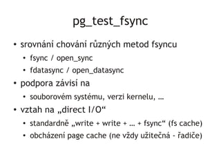 pg_test_fsync
●   srovnání chování různých metod fsyncu
    ●   fsync / open_sync
    ●
        fdatasync / open_datasync
●
    podpora závisí na
    ●
        souborovém systému, verzi kernelu, …
●   vztah na „direct I/O“
    ●   standardně „write + write + … + fsync“ (fs cache)
    ●
        obcházení page cache (ne vždy užitečná - řadiče)
 