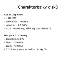Charakteristiky disků
7.2k SATA spinners
●   ~ 120 IOPS
●   sekvenčně: ~ 100 MB/s
●   náhodně: ~ 0.5 MB/s
●   512B / 4kB sektory, běžně kapacita několik TB


SSDs (Intel 320 120GB)
●   (deseti)tisíce IOPS
●   čtení: ~ 250 MB/s
●   zápis: ~ 120 MB/s
●   512kB bloky, kapacita desítky / stovky GB
 