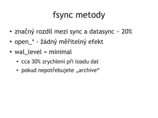 fsync metody
●   značný rozdíl mezi sync a datasync ~ 20%
●
    open_* - žádný měřitelný efekt
●
    wal_level = minimal
    ●
        cca 30% zrychlení při loadu dat
    ●   pokud nepotřebujete „archive“
 