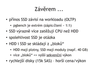 Závěrem ...
●   přínos SSD závisí na workloadu (OLTP)
    ●   pgbench je extrém (zápis:čtení ~ 1:1)
●
    SSD výrazně více zatěžují CPU než HDD
●
    spolehlivost SSD je otázka
●
    HDD i SSD se skládají z „bloků“
    ●   HDD mají plotny, SSD mají moduly (např. 40 GB)
    ●   více „bloků“ => vyšší sekvenční výkon
●   rychlejší disky (15k SAS) – horší cena/výkon
 
