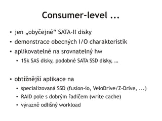 Consumer-level ...
●   jen „obyčejné“ SATA-II disky
●   demonstrace obecných I/O charakteristik
●   aplikovatelné na srovnatelný hw
    ●   15k SAS disky, podobné SATA SSD disky, …


●   obtížnější aplikace na
    ●   specializovaná SSD (fusion-io, VeloDrive/Z-Drive, ...)
    ●   RAID pole s dobrým řadičem (write cache)
    ●   výrazně odlišný workload
 