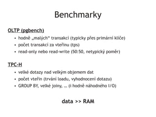 Benchmarky
OLTP (pgbench)
  ●   hodně „malých“ transakcí (typicky přes primární klíče)
  ●   počet transakcí za vteřinu (tps)
  ●   read-only nebo read-write (50:50, netypický poměr)


TPC-H
  ●   velké dotazy nad velkým objemem dat
  ●   počet vteřin (trvání loadu, vyhodnocení dotazu)
  ●   GROUP BY, velké joiny, … (i hodně náhodného I/O)


                            data >> RAM
 