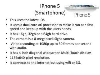 IPhone 5
(Smartphone)
• This uses the latest IOS.
• It uses a dual core A6 processor to make it run at a fast
speed and keep up with the users needs.
• It has 16gb, 32gb or a 64gb hard drive.
• The camera is a 8-megapixel iSight camera.
• Video recording at 1080p up to 30 frames per second
with audio.
• It has 4-inch diagonal widescreen Multi-Touch display.
• 1136x640-pixel resolution.
• It connects to the internet but using wifi or 3G.
 