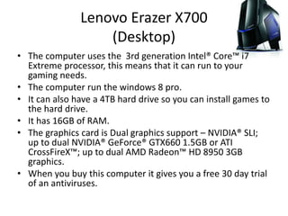 Lenovo Erazer X700
(Desktop)
• The computer uses the 3rd generation Intel® Core™ i7
Extreme processor, this means that it can run to your
gaming needs.
• The computer run the windows 8 pro.
• It can also have a 4TB hard drive so you can install games to
the hard drive.
• It has 16GB of RAM.
• The graphics card is Dual graphics support – NVIDIA® SLI;
up to dual NVIDIA® GeForce® GTX660 1.5GB or ATI
CrossFireX™; up to dual AMD Radeon™ HD 8950 3GB
graphics.
• When you buy this computer it gives you a free 30 day trial
of an antiviruses.
 
